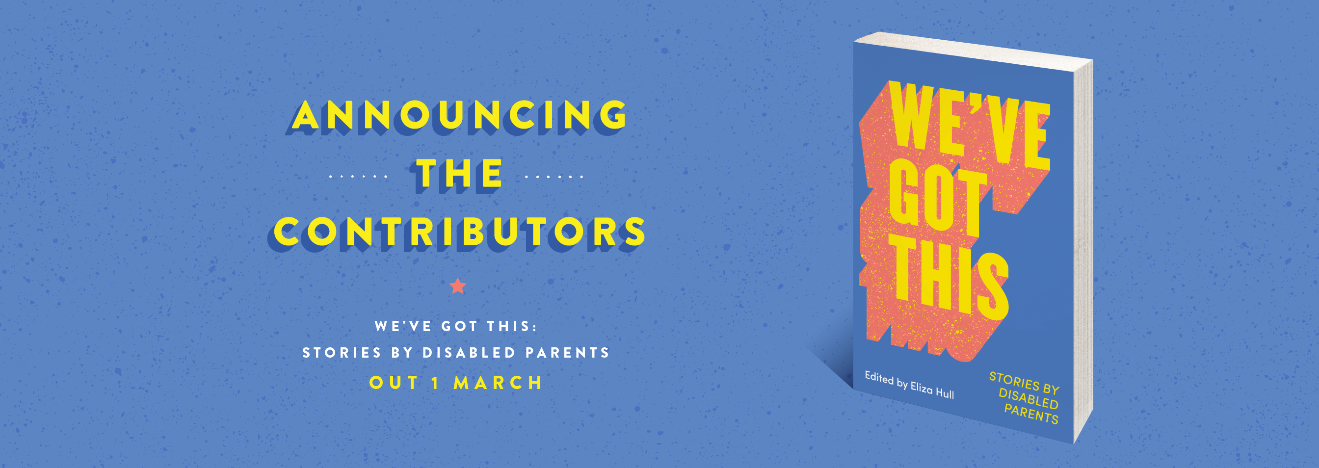 A light blue image reads, ‘Announcing the Contributors’ in yellow text. Yellow dotted lines adorned either side of ‘the’. A coral coloured star sits below ‘Contributors’.  White text reads, ‘We’ve Got This: Stories by Disabled Parents’ and yellow text notes the release date of the book, ‘OUT 1 MARCH’. The cover of the book sits to the right of the image. The title of the book ‘We've Got This’ extends across the book cover in bright yellow with bold coral outlines. 