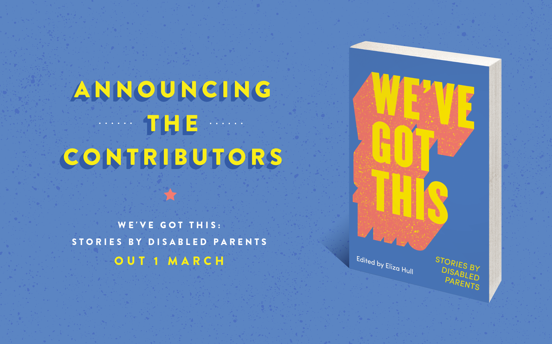 A light blue image reads, ‘Announcing the Contributors’ in yellow text. Yellow dotted lines adorned either side of ‘the’. A coral coloured star sits below ‘Contributors’.  White text reads, ‘We’ve Got This: Stories by Disabled Parents’ and yellow text notes the release date of the book, ‘OUT 1 MARCH’. The cover of the book sits to the right of the image. The title of the book ‘We've Got This’ extends across the book cover in bright yellow with bold coral outlines. 